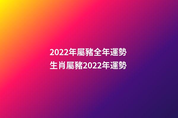 2022年屬豬全年運勢 生肖屬豬2022年運勢-第1張-觀點-玄機派